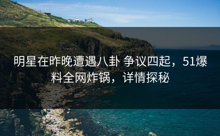 明星在昨晚遭遇八卦 争议四起，51爆料全网炸锅，详情探秘