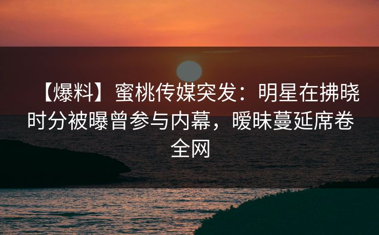 【爆料】蜜桃传媒突发：明星在拂晓时分被曝曾参与内幕，暧昧蔓延席卷全网