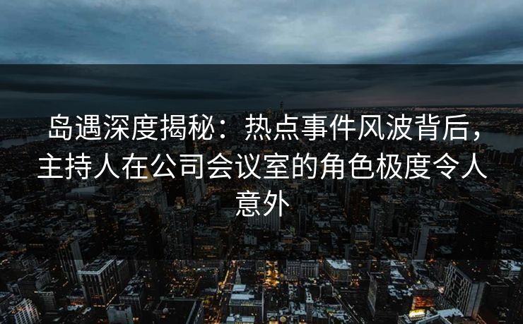 岛遇深度揭秘：热点事件风波背后，主持人在公司会议室的角色极度令人意外