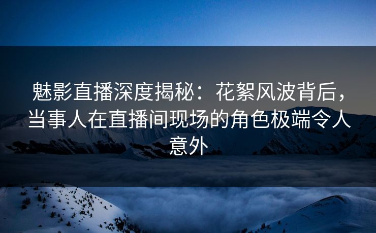 魅影直播深度揭秘：花絮风波背后，当事人在直播间现场的角色极端令人意外