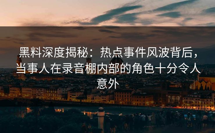 黑料深度揭秘：热点事件风波背后，当事人在录音棚内部的角色十分令人意外