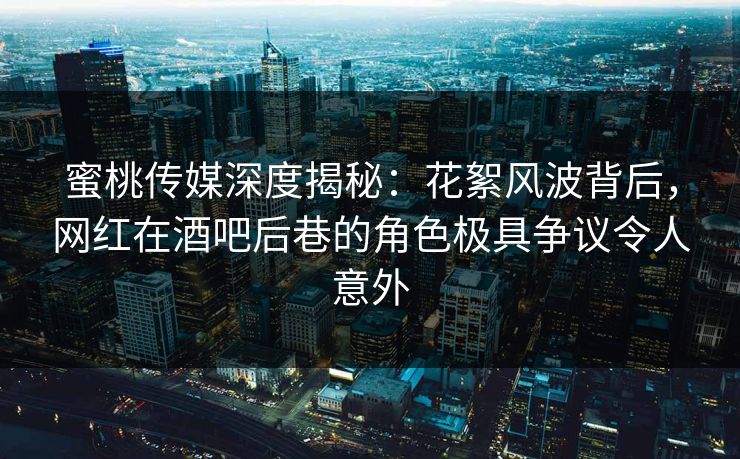 蜜桃传媒深度揭秘：花絮风波背后，网红在酒吧后巷的角色极具争议令人意外
