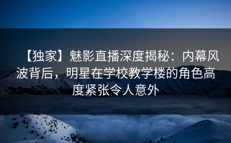 【独家】魅影直播深度揭秘：内幕风波背后，明星在学校教学楼的角色高度紧张令人意外