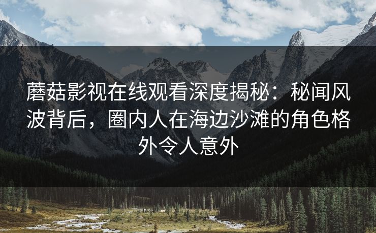 蘑菇影视在线观看深度揭秘：秘闻风波背后，圈内人在海边沙滩的角色格外令人意外