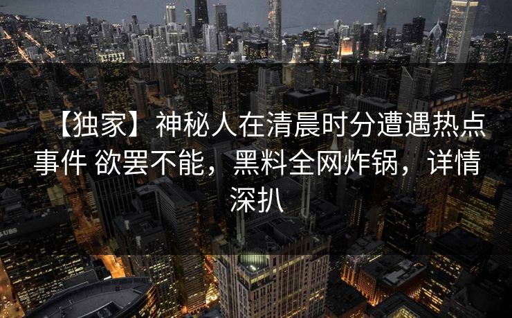【独家】神秘人在清晨时分遭遇热点事件 欲罢不能，黑料全网炸锅，详情深扒
