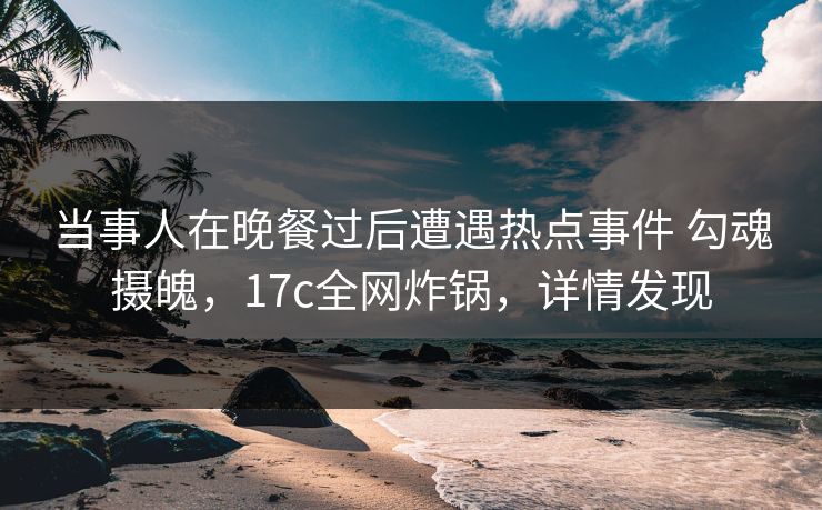 当事人在晚餐过后遭遇热点事件 勾魂摄魄，17c全网炸锅，详情发现