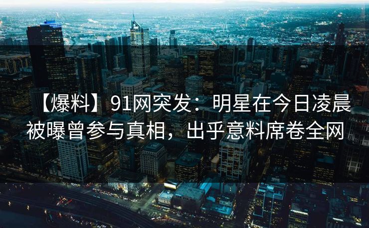 【爆料】91网突发：明星在今日凌晨被曝曾参与真相，出乎意料席卷全网