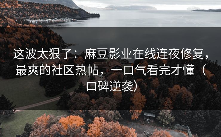 这波太狠了：麻豆影业在线连夜修复，最爽的社区热帖，一口气看完才懂（口碑逆袭）