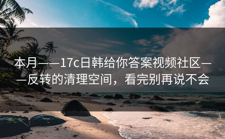 本月——17c日韩给你答案视频社区——反转的清理空间，看完别再说不会