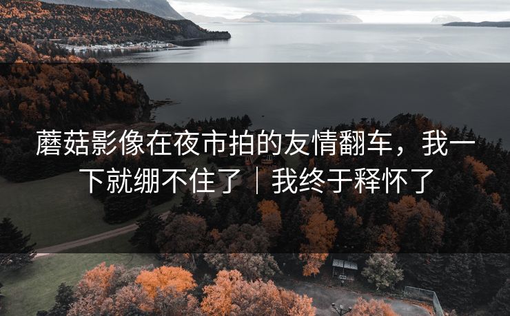 蘑菇影像在夜市拍的友情翻车，我一下就绷不住了｜我终于释怀了
