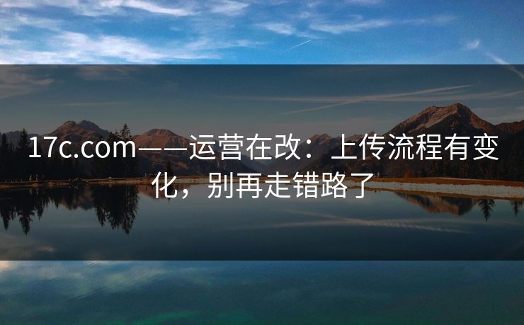 17c.com——运营在改：上传流程有变化，别再走错路了