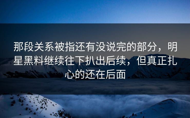 那段关系被指还有没说完的部分，明星黑料继续往下扒出后续，但真正扎心的还在后面